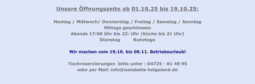 Unsere Öffnungszeite ab 01.10.25 bis 19.10.25:  Montag / Mittwoch/ Donnerstag / Freitag / Samstag / Sonntag Mittags geschlossen Abends 17:00 Uhr bis 22: Uhr (Küche bis 21 Uhr) Dienstag		Ruhetage  Wir machen vom 19.10. bis 06.11. Betriebsurlaub!  Tischreservierungen  bitte unter : 04725 - 81 49 95  oder per Mail: info@isolabella-helgoland.de