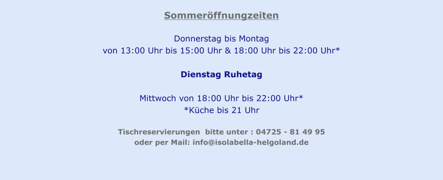 Sommeröffnungzeiten  Donnerstag bis Montag  von 13:00 Uhr bis 15:00 Uhr & 18:00 Uhr bis 22:00 Uhr*  Dienstag Ruhetag   Mittwoch von 18:00 Uhr bis 22:00 Uhr* *Küche bis 21 Uhr  Tischreservierungen  bitte unter : 04725 - 81 49 95  oder per Mail: info@isolabella-helgoland.de