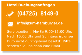 Hotel Buchungsanfragen:  info@zum-hamburger.de (04725)  8149-0  Servicezeiten:  Mo-Sa 9:00-15:00 Uhr. Nach 15:00 Uhr und Sonntags ist unser  Büro nicht durchgehend besetzt. Bitte  senden Sie uns dann eine EMail.