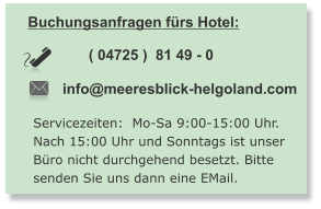 Buchungsanfragen fürs Hotel:  info@meeresblick-helgoland.com ( 04725 )  81 49 - 0   Servicezeiten:  Mo-Sa 9:00-15:00 Uhr. Nach 15:00 Uhr und Sonntags ist unser  Büro nicht durchgehend besetzt. Bitte  senden Sie uns dann eine EMail.