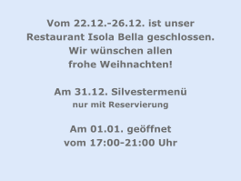 Vom 22.12.-26.12. ist unser Restaurant Isola Bella geschlossen. Wir wünschen allen  frohe Weihnachten!  Am 31.12. Silvestermenü  nur mit Reservierung  Am 01.01. geöffnet  vom 17:00-21:00 Uhr