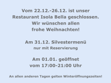 Vom 22.12.-26.12. ist unser Restaurant Isola Bella geschlossen. Wir wünschen allen  frohe Weihnachten!  Am 31.12. Silvestermenü  nur mit Reservierung  Am 01.01. geöffnet  vom 17:00-21:00 Uhr   An allen anderen Tagen gelten Winteröffnungszeiten!