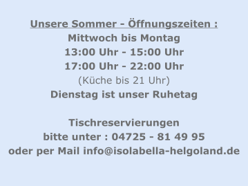 Unsere Sommer - Öffnungszeiten : Mittwoch bis Montag 13:00 Uhr - 15:00 Uhr  17:00 Uhr - 22:00 Uhr    (Küche bis 21 Uhr) Dienstag ist unser Ruhetag  Tischreservierungen  bitte unter : 04725 - 81 49 95 oder per Mail info@isolabella-helgoland.de